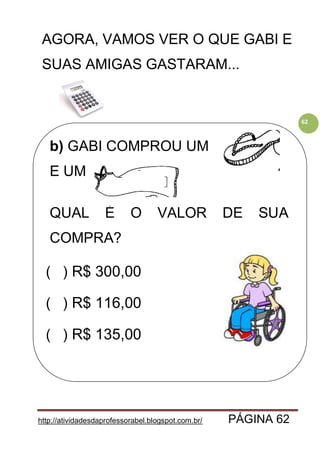 http://atividadesdaprofessorabel.blogspot.com.br/ PÁGINA 62
62
AGORA, VAMOS VER O QUE GABI E
SUAS AMIGAS GASTARAM...
b) GABI COMPROU UM
E UM .
QUAL É O VALOR DE SUA
COMPRA?
( ) R$ 300,00
( ) R$ 116,00
( ) R$ 135,00
 