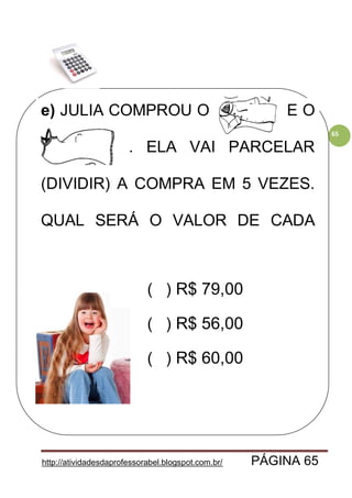 http://atividadesdaprofessorabel.blogspot.com.br/ PÁGINA 65
65
e) JULIA COMPROU O CASACO E O
VESTIDO. . ELA VAI PARCELAR
(DIVIDIR) A COMPRA EM 5 VEZES.
QUAL SERÁ O VALOR DE CADA
PRESTAÇÃO?
( ) R$ 79,00
( ) R$ 56,00
( ) R$ 60,00
 