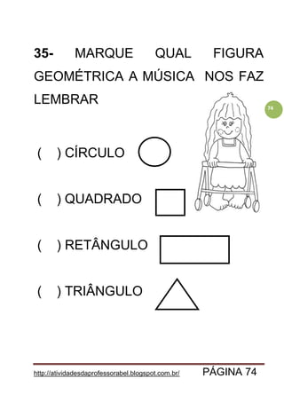 http://atividadesdaprofessorabel.blogspot.com.br/ PÁGINA 74
74
35- MARQUE QUAL FIGURA
GEOMÉTRICA A MÚSICA NOS FAZ
LEMBRAR
( ) CÍRCULO
( ) QUADRADO
( ) RETÂNGULO
( ) TRIÂNGULO
 