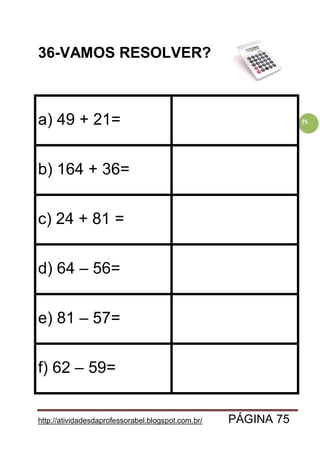 http://atividadesdaprofessorabel.blogspot.com.br/ PÁGINA 75
75
36-VAMOS RESOLVER?
a) 49 + 21=
b) 164 + 36=
c) 24 + 81 =
d) 64 – 56=
e) 81 – 57=
f) 62 – 59=
 