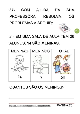 http://atividadesdaprofessorabel.blogspot.com.br/ PÁGINA 76
76
37- COM AJUDA DA SUA
PROFESSORA RESOLVA OS
PROBLEMAS A SEGUIR:
a - EM UMA SALA DE AULA TEM 26
ALUNOS. 14 SÃO MENINAS.
MENINAS
14
MENINOS
?
TOTAL
26
QUANTOS SÃO OS MENINOS?
 