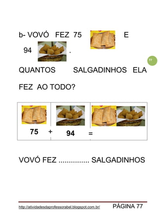 http://atividadesdaprofessorabel.blogspot.com.br/ PÁGINA 77
77
b- VOVÓ FEZ 75 E E
94 .
QUANTOS SALGADINHOS ELA
FEZ AO TODO?
75 94
VOVÓ FEZ ............... SALGADINHOS
+ =
 