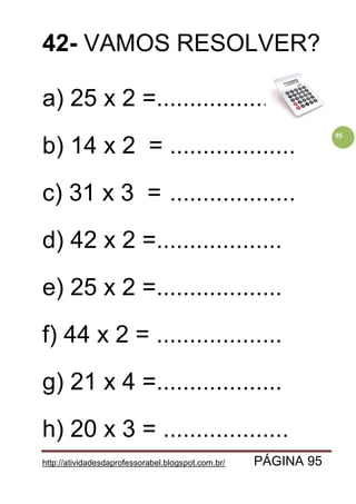 http://atividadesdaprofessorabel.blogspot.com.br/ PÁGINA 95
95
42- VAMOS RESOLVER?
a) 25 x 2 =...................
b) 14 x 2 = ...................
c) 31 x 3 = ...................
d) 42 x 2 =...................
e) 25 x 2 =...................
f) 44 x 2 = ...................
g) 21 x 4 =...................
h) 20 x 3 = ...................
 