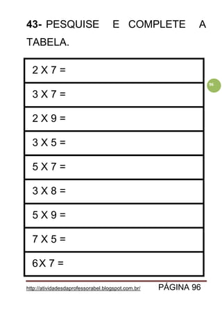 http://atividadesdaprofessorabel.blogspot.com.br/ PÁGINA 96
96
43- PESQUISE E COMPLETE A
TABELA.
2 X 7 =
3 X 7 =
2 X 9 =
3 X 5 =
5 X 7 =
3 X 8 =
5 X 9 =
7 X 5 =
6X 7 =
 