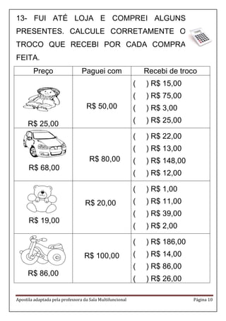 Apostila adaptada pela professora da Sala Multifuncional Página 10 
13- FUI ATÉ LOJA E COMPREI ALGUNS PRESENTES. CALCULE CORRETAMENTE O TROCO QUE RECEBI POR CADA COMPRA FEITA. 
Preço 
Paguei com 
Recebi de troco 
R$ 25,00 
R$ 50,00 
( ) R$ 15,00 
( ) R$ 75,00 
( ) R$ 3,00 
( ) R$ 25,00 
R$ 68,00 
R$ 80,00 
( ) R$ 22,00 
( ) R$ 13,00 
( ) R$ 148,00 
( ) R$ 12,00 
R$ 19,00 
R$ 20,00 
( ) R$ 1,00 
( ) R$ 11,00 
( ) R$ 39,00 
( ) R$ 2,00 
R$ 86,00 
R$ 100,00 
( ) R$ 186,00 
( ) R$ 14,00 
( ) R$ 86,00 
( ) R$ 26,00 
 