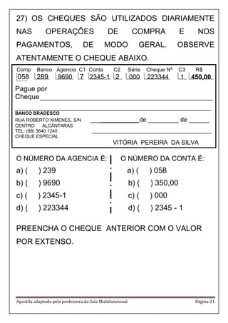 Apostila adaptada pela professora da Sala Multifuncional Página 21 
Comp Banco Agencia C1 Conta C2 Série Cheque Nº C3 R$ 
058 289 9690 7 2345-1 2 000 223344 1 450,00 
Pague por 
Cheque _____________________________________________ 
___________________________________________________ 
BANCO BRADESCO 
RUA ROBERTO XIMENES, S/N ______________ de _________ de ______ 
CENTRO ALCÂNTARAS 
TEL: (88) 3640 1240 _______________________________________________ 
CHEQUE ESPECIAL 
VITÓRIA PEREIRA DA SILVA 
27) OS CHEQUES SÃO UTILIZADOS DIARIAMENTE 
NAS OPERAÇÕES DE COMPRA E NOS 
PAGAMENTOS, DE MODO GERAL. OBSERVE 
ATENTAMENTE O CHEQUE ABAIXO. 
. 
O NÚMERO DA AGENCIA É: O NÚMERO DA CONTA É: 
a) ( ) 239 a) ( ) 058 
b) ( ) 9690 b) ( ) 350,00 
c) ( ) 2345-1 c) ( ) 000 
d) ( ) 223344 d) ( ) 2345 - 1 
PREENCHA O CHEQUE ANTERIOR COM O VALOR 
POR EXTENSO. 
 