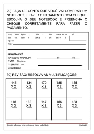 Apostila adaptada pela professora Maria Izabel Luiz Página 23 
29) FAÇA DE CONTA QUE VOCÊ VAI COMPRAR UM 
NOTEBOOK E FAZER O PAGAMENTO COM CHEQUE. 
ESCOLHA O SEU NOTEBOOK E PREENCHA O 
CHEQUE CORRETAMENTE PARA FAZER O 
PAGAMENTO. 
30) REVISÃO: RESOLVA AS MULTIPLICAÇÕES: 
145 
X 2 
134 
X 2 
170 
X 2 
185 
X 2 
155 
X 2 
145 
X 3 
132 
X 3 
147 
X 3 
156 
X 3 
128 
X 3 
Comp Banco Agencia C1 Conta C2 Série Cheque Nº C3 R$ 
058 289 9690 7 2345-1 2 000 223344 1 450,00 
Pague por 
Cheque __________________________________________________________________________ 
_______________________________________________________________________________ 
BANCO BRADESCO 
RUA ROBERTO XIMENES, S/N __________________ de ___________ de ____ 
CENTRO Alcântaras 
TEL: (88) 3640 1240 _____________________________________________ 
Cheque Especial 
 