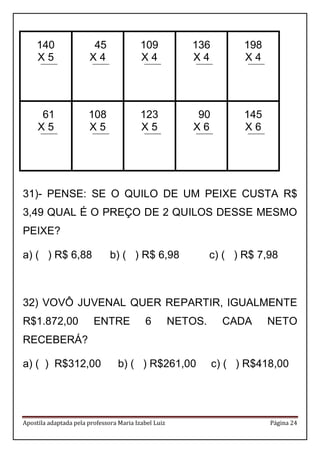 Apostila adaptada pela professora Maria Izabel Luiz Página 24 
140 
X 5 
45 
X 4 
109 
X 4 
136 
X 4 
198 
X 4 
61 
X 5 
108 
X 5 
123 
X 5 
90 
X 6 
145 
X 6 
31)- PENSE: SE O QUILO DE UM PEIXE CUSTA R$ 3,49 QUAL É O PREÇO DE 2 QUILOS DESSE MESMO PEIXE? 
a) ( ) R$ 6,88 b) ( ) R$ 6,98 c) ( ) R$ 7,98 
32) VOVÔ JUVENAL QUER REPARTIR, IGUALMENTE R$1.872,00 ENTRE 6 NETOS. CADA NETO RECEBERÁ? 
a) ( ) R$312,00 b) ( ) R$261,00 c) ( ) R$418,00 
 
