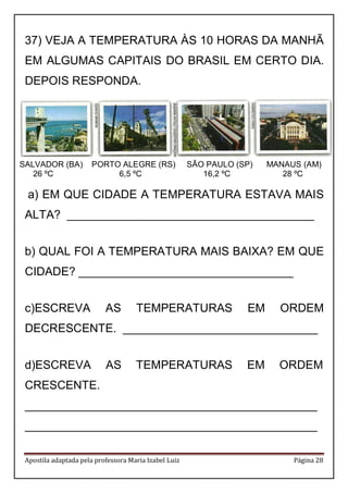 Apostila adaptada pela professora Maria Izabel Luiz Página 28 
37) VEJA A TEMPERATURA ÀS 10 HORAS DA MANHÃ EM ALGUMAS CAPITAIS DO BRASIL EM CERTO DIA. DEPOIS RESPONDA. 
a) EM QUE CIDADE A TEMPERATURA ESTAVA MAIS ALTA? ______________________________________ 
b) QUAL FOI A TEMPERATURA MAIS BAIXA? EM QUE CIDADE? _________________________________ 
c)ESCREVA AS TEMPERATURAS EM ORDEM DECRESCENTE. ______________________________ 
d)ESCREVA AS TEMPERATURAS EM ORDEM CRESCENTE. 
_____________________________________________ 
_____________________________________________ 
SALVADOR (BA) PORTO ALEGRE (RS) SÃO PAULO (SP) MANAUS (AM) 
26 ºC 6,5 ºC 16,2 ºC 28 ºC  