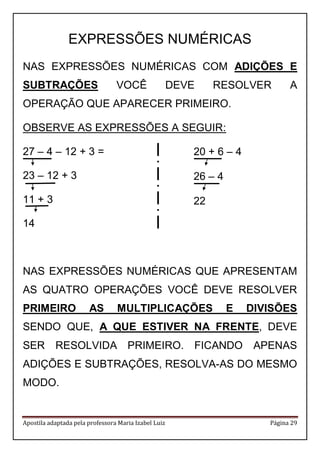 Apostila adaptada pela professora Maria Izabel Luiz Página 29 
EXPRESSÕES NUMÉRICAS 
NAS EXPRESSÕES NUMÉRICAS COM ADIÇÕES E SUBTRAÇÕES VOCÊ DEVE RESOLVER A OPERAÇÃO QUE APARECER PRIMEIRO. 
OBSERVE AS EXPRESSÕES A SEGUIR: 
27 – 4 – 12 + 3 = 
23 – 12 + 3 
11 + 3 
14 
NAS EXPRESSÕES NUMÉRICAS QUE APRESENTAM AS QUATRO OPERAÇÕES VOCÊ DEVE RESOLVER PRIMEIRO AS MULTIPLICAÇÕES E DIVISÕES SENDO QUE, A QUE ESTIVER NA FRENTE, DEVE SER RESOLVIDA PRIMEIRO. FICANDO APENAS ADIÇÕES E SUBTRAÇÕES, RESOLVA-AS DO MESMO MODO. 
20 + 6 – 4 
26 – 4 
22  