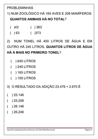 Apostila adaptada pela professora da Sala Multifuncional Página 3 
PROBLEMINHAS 
1) NUM ZOOLÓGICO HÁ 165 AVES E 208 MAMÍFEROS. QUANTOS ANIMAIS HÁ NO TOTAL? 
( )43 ( ) 363 
( ) 63 ( )373 
2) NUM TONEL HÁ 400 LITROS DE ÁGUA E EM OUTRO HÁ 245 LITROS. QUANTOS LITROS DE ÁGUA HÁ À MAIS NO PRIMEIRO TONEL? 
( ) 645 LITROS 
( ) 245 LITROS 
( ) 165 LITROS 
( ) 155 LITROS 
3) O RESULTADO DA ADIÇÃO 23.476 + 2.670 É 
( ) 25.146 
( ) 25.206 
( ) 26.146 
( ) 26.246 
 