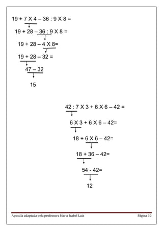Apostila adaptada pela professora Maria Izabel Luiz Página 30 
19 + 7 X 4 – 36 : 9 X 8 = 19 + 28 – 36 : 9 X 8 = 19 + 28 – 4 X 8= 19 + 28 – 32 = 47 – 32 
15 
42 : 7 X 3 + 6 X 6 – 42 = 6 X 3 + 6 X 6 – 42= 18 + 6 X 6 – 42= 18 + 36 – 42= 54 - 42= 
12 
 