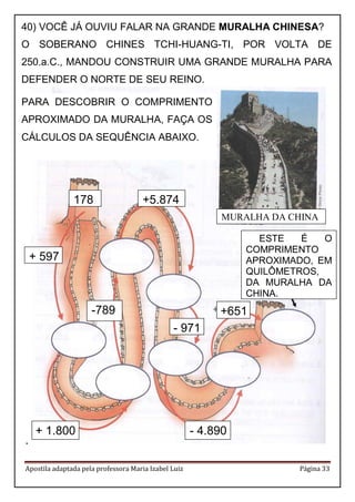 Apostila adaptada pela professora Maria Izabel Luiz Página 33 
. 
40) VOCÊ JÁ OUVIU FALAR NA GRANDE MURALHA CHINESA? 
O SOBERANO CHINES TCHI-HUANG-TI, POR VOLTA DE 250.a.C., MANDOU CONSTRUIR UMA GRANDE MURALHA PARA DEFENDER O NORTE DE SEU REINO. 
PARA DESCOBRIR O COMPRIMENTO APROXIMADO DA MURALHA, FAÇA OS CÁLCULOS DA SEQUÊNCIA ABAIXO. 
ESTE É O COMPRIMENTO APROXIMADO, EM QUILÔMETROS, DA MURALHA DA CHINA. 
+ 1.800 
+ 597 
178 
-789 
+5.874 
- 971 
- 4.890 
+651 
MURALHA DA CHINA  