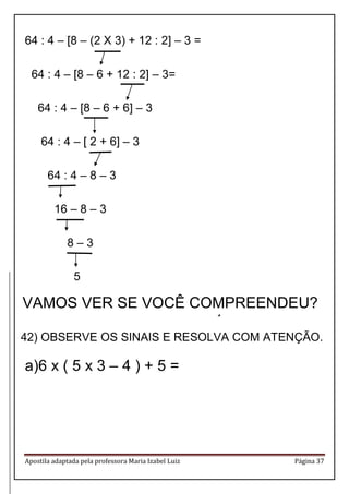 Apostila adaptada pela professora Maria Izabel Luiz Página 37 
64 : 4 – [8 – (2 X 3) + 12 : 2] – 3 = 64 : 4 – [8 – 6 + 12 : 2] – 3= 64 : 4 – [8 – 6 + 6] – 3 64 : 4 – [ 2 + 6] – 3 64 : 4 – 8 – 3 16 – 8 – 3 8 – 3 5 
GRUPOS DE OPERAÇÕES 
42) OBSERVE OS SINAIS E RESOLVA COM ATENÇÃO. 
a)6 x ( 5 x 3 – 4 ) + 5 = 
VAMOS VER SE VOCÊ COMPREENDEU?  