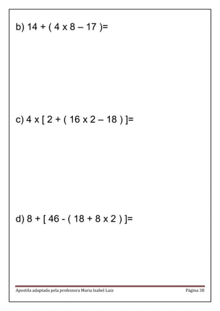 Apostila adaptada pela professora Maria Izabel Luiz Página 38 
b) 14 + ( 4 x 8 – 17 )= 
c) 4 x [ 2 + ( 16 x 2 – 18 ) ]= 
d) 8 + [ 46 - ( 18 + 8 x 2 ) ]= 
 