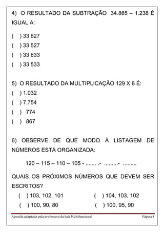 Apostila adaptada pela professora da Sala Multifuncional Página 4 
4) O RESULTADO DA SUBTRAÇÃO 34.865 – 1.238 É IGUAL A: 
( ) 33 627 
( ) 33 527 
( ) 33 633 
( ) 33 533 
5) O RESULTADO DA MULTIPLICAÇÃO 129 X 6 É: 
( ) 1.032 
( ) 7.754 
( ) 774 
( ) 867 
6) OBSERVE DE QUE MODO À LISTAGEM DE NÚMEROS ESTÁ ORGANIZADA: 
120 – 115 – 110 – 105 - ....... .- .........- ......... 
QUAIS OS PRÓXIMOS NÚMEROS QUE DEVEM SER ESCRITOS? 
( ) 103, 102, 101 ( ) 104, 103, 102 
( ) 100, 90, 80 ( ) 100, 95, 90  
