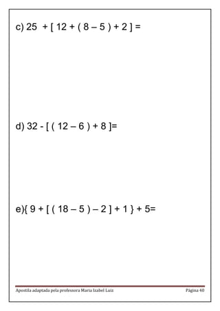 Apostila adaptada pela professora Maria Izabel Luiz Página 40 
c) 25 + [ 12 + ( 8 – 5 ) + 2 ] = 
d) 32 - [ ( 12 – 6 ) + 8 ]= 
e){ 9 + [ ( 18 – 5 ) – 2 ] + 1 } + 5= 
 