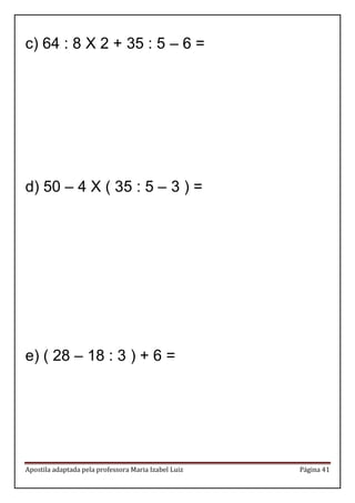 Apostila adaptada pela professora Maria Izabel Luiz Página 41 
c) 64 : 8 X 2 + 35 : 5 – 6 = 
d) 50 – 4 X ( 35 : 5 – 3 ) = 
e) ( 28 – 18 : 3 ) + 6 = 
 