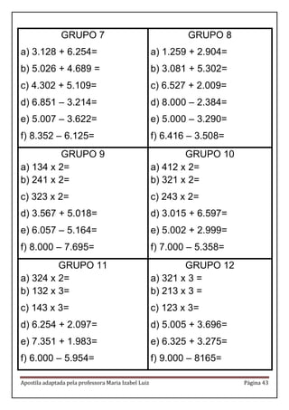 Apostila adaptada pela professora Maria Izabel Luiz Página 43 
GRUPO 7 
a) 3.128 + 6.254= 
b) 5.026 + 4.689 = 
c) 4.302 + 5.109= 
d) 6.851 – 3.214= 
e) 5.007 – 3.622= 
f) 8.352 – 6.125= 
GRUPO 8 
a) 1.259 + 2.904= 
b) 3.081 + 5.302= 
c) 6.527 + 2.009= 
d) 8.000 – 2.384= 
e) 5.000 – 3.290= 
f) 6.416 – 3.508= 
GRUPO 9 
a) 134 x 2= 
b) 241 x 2= 
c) 323 x 2= 
d) 3.567 + 5.018= 
e) 6.057 – 5.164= 
f) 8.000 – 7.695= 
GRUPO 10 
a) 412 x 2= 
b) 321 x 2= 
c) 243 x 2= 
d) 3.015 + 6.597= 
e) 5.002 + 2.999= 
f) 7.000 – 5.358= 
GRUPO 11 
a) 324 x 2= 
b) 132 x 3= 
c) 143 x 3= 
d) 6.254 + 2.097= 
e) 7.351 + 1.983= 
f) 6.000 – 5.954= 
GRUPO 12 
a) 321 x 3 = 
b) 213 x 3 = 
c) 123 x 3= 
d) 5.005 + 3.696= 
e) 6.325 + 3.275= 
f) 9.000 – 8165=  