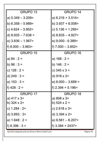 Apostila adaptada pela professora Maria Izabel Luiz Página 44 
GRUPO 13 
a) 5.349 – 3.209= 
b) 6.358 – 5.989= 
c) 4.624 – 3.952= 
d) 8.935 – 7.638 = 
e) 3.836 – 1.967= 
f) 6.000 – 3.983= 
GRUPO 14 
a) 6.216 + 3.514= 
b) 3.937 + 6.008= 
c) 5.136 + 1.295= 
d) 6.835 – 4.927= 
e) 9.000 - 6.389= 
f) 7.000 – 3.852= 
GRUPO 15 
a) 84 : 2 = 
b) 96 : 3 = 
c) 126 : 2 = 
d) 249 : 3 = 
e) 153 : 3 = 
f) 428 : 2 = 
GRUPO 16 
a) 168 : 2 = 
b) 146 : 2 = 
c) 345 x 3 = 
d) 918 x 2= 
e) 6.000 – 3.689 = 
f) 2.394 + 5.196= 
GRUPO 17 
a) 417 x 3= 
b) 324 x 2= 
c) 1.284 : 2= 
d) 3.693 : 3= 
e) 1.648 : 2 = 
f) 6.396 : 3 = 
GRUPO 18 
a) 806 x 3= 
b) 524 x 2 = 
c) 2.618 x 3= 
d) 3.394 x 2= 
e) 9.561 – 6.207= 
f) 3.384 + 2437=  