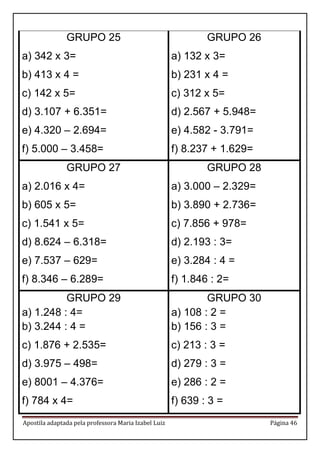 Apostila adaptada pela professora Maria Izabel Luiz Página 46 
GRUPO 25 
a) 342 x 3= 
b) 413 x 4 = 
c) 142 x 5= 
d) 3.107 + 6.351= 
e) 4.320 – 2.694= 
f) 5.000 – 3.458= 
GRUPO 26 
a) 132 x 3= 
b) 231 x 4 = 
c) 312 x 5= 
d) 2.567 + 5.948= 
e) 4.582 - 3.791= 
f) 8.237 + 1.629= 
GRUPO 27 
a) 2.016 x 4= 
b) 605 x 5= 
c) 1.541 x 5= 
d) 8.624 – 6.318= 
e) 7.537 – 629= 
f) 8.346 – 6.289= 
GRUPO 28 
a) 3.000 – 2.329= 
b) 3.890 + 2.736= 
c) 7.856 + 978= 
d) 2.193 : 3= 
e) 3.284 : 4 = 
f) 1.846 : 2= 
GRUPO 29 
a) 1.248 : 4= 
b) 3.244 : 4 = 
c) 1.876 + 2.535= 
d) 3.975 – 498= 
e) 8001 – 4.376= 
f) 784 x 4= 
GRUPO 30 
a) 108 : 2 = 
b) 156 : 3 = 
c) 213 : 3 = 
d) 279 : 3 = 
e) 286 : 2 = 
f) 639 : 3 =  
