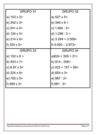 Apostila adaptada pela professora Maria Izabel Luiz Página 47 
GRUPO 31 
a) 153 x 2= 
b) 342 x 3= 
c) 541 x 4= 
d) 124 x 5= 
e) 214 x 6= 
f) 325 x 5= 
GRUPO 32 
a) 527 x 5= 
b) 346 x 6 = 
c) 1.684 : 2= 
d) 1.296 : 3 = 
e) 3.294 + 3.508= 
f) 5.000 – 2.973= 
GRUPO 33 
a) 102 x 6 = 
b) 403 x 7= 
c) 6.97 x 5= 
d) 324 x 6= 
e) 705 x 5= 
f) 909 x 3= 
GRUPO 34 
a)624 + 305 + 21= 
b) 914 - 258= 
c) 423 + 157 + 69= 
d) 654 x 3= 
e) 987 : 2= 
f) 681 : 3= 
 