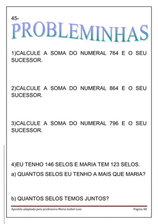 Apostila adaptada pela professora Maria Izabel Luiz Página 48 
45- 
1) CALCULE A SOMA DO NUMERAL 764 E O SEU SUCESSOR. 
2) CALCULE A SOMA DO NUMERAL 864 E O SEU SUCESSOR. 
3) CALCULE A SOMA DO NUMERAL 796 E O SEU SUCESSOR. 
4) EU TENHO 146 SELOS E MARIA TEM 123 SELOS. 
a) QUANTOS SELOS EU TENHO A MAIS QUE MARIA? 
b) QUANTOS SELOS TEMOS JUNTOS?  