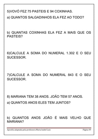Apostila adaptada pela professora Maria Izabel Luiz Página 49 
5) VOVÓ FEZ 75 PASTEIS E 94 COXINHAS. 
a) QUANTOS SALGADINHOS ELA FEZ AO TODO? 
b) QUANTAS COXINHAS ELA FEZ A MAIS QUE OS PASTEIS? 
6) CALCULE A SOMA DO NUMERAL 1.302 E O SEU SUCESSOR. 
7) CALCULE A SOMA DO NUMERAL 843 E O SEU SUCESSOR. 
8) MARIANA TEM 38 ANOS. JOÃO TEM 57 ANOS. 
a) QUANTOS ANOS ELES TEM JUNTOS? 
b) QUANTOS ANOS JOÃO É MAIS VELHO QUE MARIANA? 
 