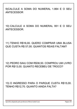 Apostila adaptada pela professora Maria Izabel Luiz Página 50 
9) CALCULE A SOMA DO NUMERAL 1.864 E O SEU ANTECESSOR 
10) CALCULE A SOMA DO NUMERAL 951 E O SEU ANTECESSOR. 
11) TENHO R$16,00. QUERO COMPRAR UMA BLUSA QUE CUSTA R$ 57,00. QUANTOS REAIS FALTAM? 
12) PEDRO SAIU COM R$38,50. COMPROU UM LIVRO POR R$13,00. QUANTO RECEBEU DE TROCO? 
13) O INGRESSO PARA O PARQUE CUSTA R$15,00. TENHO R$12,70. QUANTO AINDA FALTA? 
 