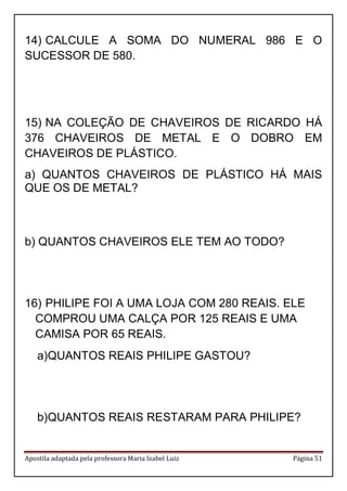 Apostila adaptada pela professora Maria Izabel Luiz Página 51 
14) CALCULE A SOMA DO NUMERAL 986 E O SUCESSOR DE 580. 
15) NA COLEÇÃO DE CHAVEIROS DE RICARDO HÁ 376 CHAVEIROS DE METAL E O DOBRO EM CHAVEIROS DE PLÁSTICO. 
a) QUANTOS CHAVEIROS DE PLÁSTICO HÁ MAIS QUE OS DE METAL? 
b) QUANTOS CHAVEIROS ELE TEM AO TODO? 
16) PHILIPE FOI A UMA LOJA COM 280 REAIS. ELE COMPROU UMA CALÇA POR 125 REAIS E UMA CAMISA POR 65 REAIS. 
a) QUANTOS REAIS PHILIPE GASTOU? 
b) QUANTOS REAIS RESTARAM PARA PHILIPE? 
 