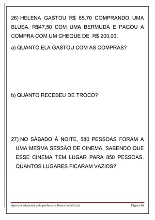 Apostila adaptada pela professora Maria Izabel Luiz Página 56 
26) HELENA GASTOU R$ 65,70 COMPRANDO UMA BLUSA, R$47,50 COM UMA BERMUDA E PAGOU A COMPRA COM UM CHEQUE DE R$ 200,00. 
a) QUANTO ELA GASTOU COM AS COMPRAS? 
b) QUANTO RECEBEU DE TROCO? 
27) NO SÁBADO À NOITE, 580 PESSOAS FORAM A UMA MESMA SESSÃO DE CINEMA. SABENDO QUE ESSE CINEMA TEM LUGAR PARA 850 PESSOAS, QUANTOS LUGARES FICARAM VAZIOS? 
 