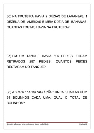 Apostila adaptada pela professora Maria Izabel Luiz Página 60 
36) NA FRUTEIRA HAVIA 2 DÚZIAS DE LARANJAS, 1 DEZENA DE AMEIXAS E MEIA DÚZIA DE BANANAS. QUANTAS FRUTAS HAVIA NA FRUTEIRA? 
37) EM UM TANQUE HAVIA 695 PEIXES. FORAM RETIRADOS 287 PEIXES. QUANTOS PEIXES RESTARAM NO TANQUE? 
38) A "PASTELARIA RICO PÃO" TINHA 5 CAIXAS COM 34 BOLINHOS CADA UMA. QUAL O TOTAL DE BOLINHOS? 
 