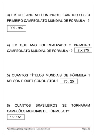Apostila adaptada pela professora Maria Izabel Luiz Página 62 
3) EM QUE ANO NELSON PIQUET GANHOU O SEU PRIMEIRO CAMPEONATO MUNDIAL DE FÓRMULA 1? 
4) EM QUE ANO FOI REALIZADO O PRIMEIRO CAMPEONATO MUNDIAL DE FÓRMULA 1? 
5) QUANTOS TÍTULOS MUNDIAIS DE FÓRMULA 1 NELSON PIQUET CONQUISTOU? 
6) QUANTOS BRASILEIROS SE TORNARAM CAMPEÕES MUNDIAIS DE FÓRMULA 1? 
999 - 982 
153 : 51 
2 X 975 
75 : 25  