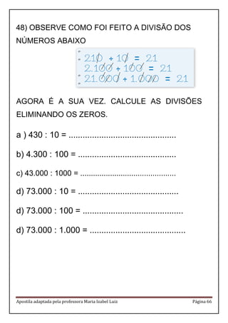 Apostila adaptada pela professora Maria Izabel Luiz Página 66 
AGORA É A SUA VEZ. CALCULE AS DIVISÕES ELIMINANDO OS ZEROS. 
a ) 430 : 10 = .............................................. 
b) 4.300 : 100 = .......................................... 
c) 43.000 : 1000 = ............................................. 
d) 73.000 : 10 = ........................................... 
d) 73.000 : 100 = ........................................... 
d) 73.000 : 1.000 = ......................................... 
48) OBSERVE COMO FOI FEITO A DIVISÃO DOS NÚMEROS ABAIXO  