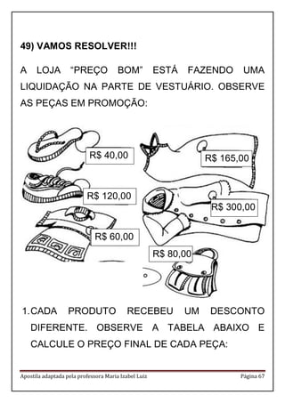 Apostila adaptada pela professora Maria Izabel Luiz Página 67 
49) VAMOS RESOLVER!!! 
A LOJA “PREÇO BOM” ESTÁ FAZENDO UMA LIQUIDAÇÃO NA PARTE DE VESTUÁRIO. OBSERVE AS PEÇAS EM PROMOÇÃO: 
1. CADA PRODUTO RECEBEU UM DESCONTO DIFERENTE. OBSERVE A TABELA ABAIXO E CALCULE O PREÇO FINAL DE CADA PEÇA: 
R$ 40,00 
R$ 120,00 
R$ 60,00 
R$ 165,00 
R$ 300,00 
R$ 80,00 
 