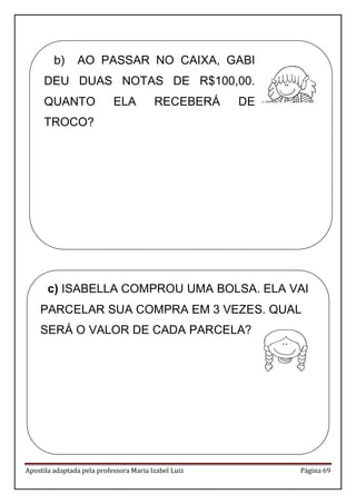 Apostila adaptada pela professora Maria Izabel Luiz Página 69 
b) AO PASSAR NO CAIXA, GABI DEU DUAS NOTAS DE R$100,00. QUANTO ELA RECEBERÁ DE TROCO? 
c) ISABELLA COMPROU UMA BOLSA. ELA VAI PARCELAR SUA COMPRA EM 3 VEZES. QUAL SERÁ O VALOR DE CADA PARCELA? 
 