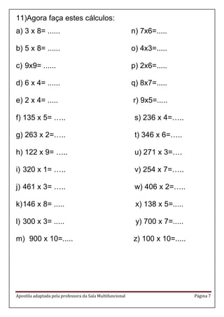 Apostila adaptada pela professora da Sala Multifuncional Página 7 
11)Agora faça estes cálculos: 
a) 3 x 8= ...... n) 7x6=..... 
b) 5 x 8= ...... o) 4x3=..... 
c) 9x9= ...... p) 2x6=..... 
d) 6 x 4= ...... q) 8x7=..... 
e) 2 x 4= ..... r) 9x5=..... 
f) 135 x 5= ….. s) 236 x 4=….. 
g) 263 x 2=….. t) 346 x 6=….. 
h) 122 x 9= ….. u) 271 x 3=…. 
i) 320 x 1= ….. v) 254 x 7=….. 
j) 461 x 3= ….. w) 406 x 2=….. 
k) 146 x 8= ..... x) 138 x 5=..... 
l) 300 x 3= ..... y) 700 x 7=..... 
m) 900 x 10=..... z) 100 x 10=..... 
 