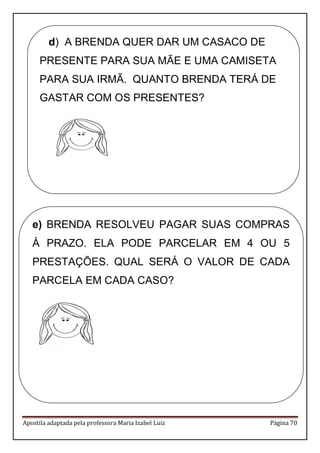 Apostila adaptada pela professora Maria Izabel Luiz Página 70 
d) A BRENDA QUER DAR UM CASACO DE 
PRESENTE PARA SUA MÃE E UMA CAMISETA 
PARA SUA IRMÃ. QUANTO BRENDA TERÁ DE 
GASTAR COM OS PRESENTES? 
e) BRENDA RESOLVEU PAGAR SUAS COMPRAS 
À PRAZO. ELA PODE PARCELAR EM 4 OU 5 
PRESTAÇÕES. QUAL SERÁ O VALOR DE CADA 
PARCELA EM CADA CASO? 
 