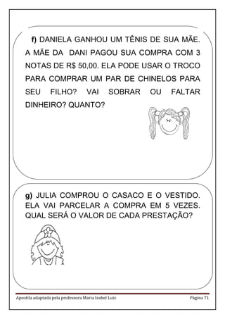 Apostila adaptada pela professora Maria Izabel Luiz Página 71 
f) DANIELA GANHOU UM TÊNIS DE SUA MÃE. A MÃE DA DANI PAGOU SUA COMPRA COM 3 NOTAS DE R$ 50,00. ELA PODE USAR O TROCO PARA COMPRAR UM PAR DE CHINELOS PARA SEU FILHO? VAI SOBRAR OU FALTAR DINHEIRO? QUANTO? 
g) JULIA COMPROU O CASACO E O VESTIDO. ELA VAI PARCELAR A COMPRA EM 5 VEZES. QUAL SERÁ O VALOR DE CADA PRESTAÇÃO? 
 