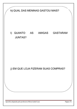 Apostila adaptada pela professora Maria Izabel Luiz Página 72 
h) QUAL DAS MENINAS GASTOU MAIS? 
I) QUANTO AS AMIGAS GASTARAM JUNTAS? 
j) EM QUE LOJA FIZERAM SUAS COMPRAS? 
 
