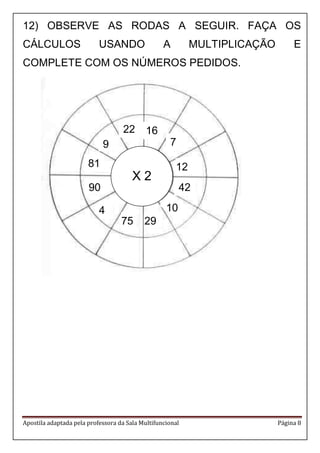 Apostila adaptada pela professora da Sala Multifuncional Página 8 
12) OBSERVE AS RODAS A SEGUIR. FAÇA OS 
CÁLCULOS USANDO A MULTIPLICAÇÃO E 
COMPLETE COM OS NÚMEROS PEDIDOS. 
X 2 
90 
81 
4 
75 29 
9 
42 
22 
10 
12 
7 
16 
 