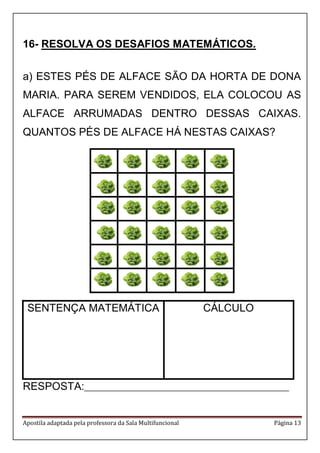 Apostila adaptada pela professora da Sala Multifuncional Página 13
16- RESOLVA OS DESAFIOS MATEMÁTICOS.
a) ESTES PÉS DE ALFACE SÃO DA HORTA DE DONA
MARIA. PARA SEREM VENDIDOS, ELA COLOCOU AS
ALFACE ARRUMADAS DENTRO DESSAS CAIXAS.
QUANTOS PÉS DE ALFACE HÁ NESTAS CAIXAS?
SENTENÇA MATEMÁTICA CÁLCULO
RESPOSTA:_________________________________________________________
 