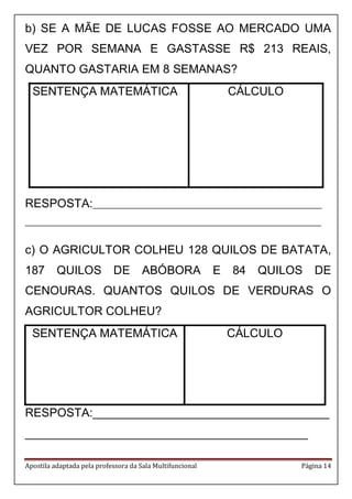 Apostila adaptada pela professora da Sala Multifuncional Página 14
b) SE A MÃE DE LUCAS FOSSE AO MERCADO UMA
VEZ POR SEMANA E GASTASSE R$ 213 REAIS,
QUANTO GASTARIA EM 8 SEMANAS?
SENTENÇA MATEMÁTICA CÁLCULO
RESPOSTA:__________________________________________________________
___________________________________________________________________________
c) O AGRICULTOR COLHEU 128 QUILOS DE BATATA,
187 QUILOS DE ABÓBORA E 84 QUILOS DE
CENOURAS. QUANTOS QUILOS DE VERDURAS O
AGRICULTOR COLHEU?
SENTENÇA MATEMÁTICA CÁLCULO
RESPOSTA:____________________________________
___________________________________________
 