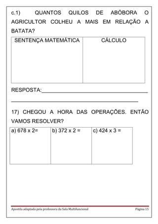 Apostila adaptada pela professora da Sala Multifuncional Página 15
c.1) QUANTOS QUILOS DE ABÓBORA O
AGRICULTOR COLHEU A MAIS EM RELAÇÃO A
BATATA?
SENTENÇA MATEMÁTICA CÁLCULO
RESPOSTA:____________________________________
___________________________________________
17) CHEGOU A HORA DAS OPERAÇÕES. ENTÃO
VAMOS RESOLVER?
a) 678 x 2= b) 372 x 2 = c) 424 x 3 =
 