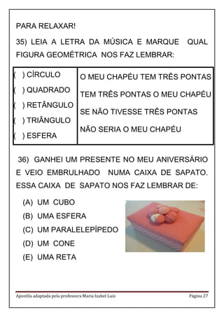 Apostila adaptada pela professora Maria Izabel Luiz Página 27
PARA RELAXAR!
35) LEIA A LETRA DA MÚSICA E MARQUE QUAL
FIGURA GEOMÉTRICA NOS FAZ LEMBRAR:
( ) CÍRCULO
( ) QUADRADO
( ) RETÂNGULO
( ) TRIÂNGULO
( ) ESFERA
O MEU CHAPÉU TEM TRÊS PONTAS
TEM TRÊS PONTAS O MEU CHAPÉU
SE NÃO TIVESSE TRÊS PONTAS
NÃO SERIA O MEU CHAPÉU
36) GANHEI UM PRESENTE NO MEU ANIVERSÁRIO
E VEIO EMBRULHADO NUMA CAIXA DE SAPATO.
ESSA CAIXA DE SAPATO NOS FAZ LEMBRAR DE:
(A) UM CUBO
(B) UMA ESFERA
(C) UM PARALELEPÍPEDO
(D) UM CONE
(E) UMA RETA
 