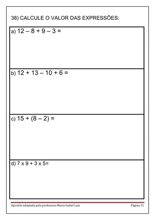 Apostila adaptada pela professora Maria Izabel Luiz Página 31
38) CALCULE O VALOR DAS EXPRESSÕES:
a) 12 – 8 + 9 – 3 =
b) 12 + 13 – 10 + 6 =
c) 15 + (8 – 2) =
d) 7 x 9 + 3 x 5=
 