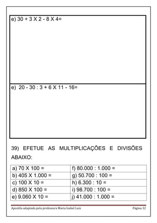 Apostila adaptada pela professora Maria Izabel Luiz Página 32
e) 30 + 3 X 2 - 8 X 4=
e) 20 - 30 : 3 + 6 X 11 - 16=
39) EFETUE AS MULTIPLICAÇÕES E DIVISÕES
ABAIXO:
a) 70 X 100 = f) 80.000 : 1.000 =
b) 405 X 1.000 = g) 50.700 : 100 =
c) 100 X 10 = h) 6.300 : 10 =
d) 850 X 100 = i) 98.700 : 100 =
e) 9.060 X 10 = j) 41.000 : 1.000 =
 