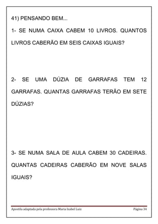 Apostila adaptada pela professora Maria Izabel Luiz Página 34
41) PENSANDO BEM...
1- SE NUMA CAIXA CABEM 10 LIVROS. QUANTOS
LIVROS CABERÃO EM SEIS CAIXAS IGUAIS?
2- SE UMA DÚZIA DE GARRAFAS TEM 12
GARRAFAS. QUANTAS GARRAFAS TERÃO EM SETE
DÚZIAS?
3- SE NUMA SALA DE AULA CABEM 30 CADEIRAS.
QUANTAS CADEIRAS CABERÃO EM NOVE SALAS
IGUAIS?
 