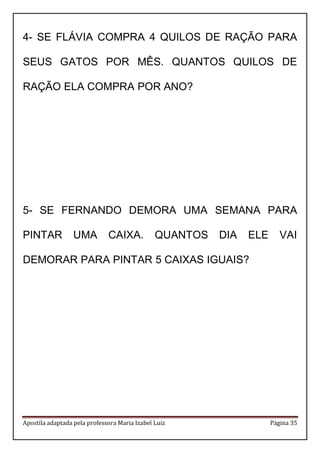 Apostila adaptada pela professora Maria Izabel Luiz Página 35
4- SE FLÁVIA COMPRA 4 QUILOS DE RAÇÃO PARA
SEUS GATOS POR MÊS. QUANTOS QUILOS DE
RAÇÃO ELA COMPRA POR ANO?
5- SE FERNANDO DEMORA UMA SEMANA PARA
PINTAR UMA CAIXA. QUANTOS DIA ELE VAI
DEMORAR PARA PINTAR 5 CAIXAS IGUAIS?
 