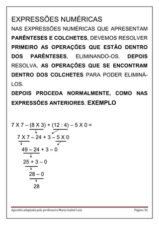 Apostila adaptada pela professora Maria Izabel Luiz Página 36
EXPRESSÕES NUMÉRICAS
NAS EXPRESSÕES NUMÉRICAS QUE APRESENTAM
PARÊNTESES E COLCHETES, DEVEMOS RESOLVER
PRIMEIRO AS OPERAÇÕES QUE ESTÃO DENTRO
DOS PARÊNTESES, ELIMINANDO-OS. DEPOIS
RESOLVA, AS OPERAÇÕES QUE SE ENCONTRAM
DENTRO DOS COLCHETES PARA PODER ELIMINÁ-
LOS.
DEPOIS PROCEDA NORMALMENTE, COMO NAS
EXPRESSÕES ANTERIORES. EXEMPLO
7 X 7 – (8 X 3) + (12 : 4) – 5 X 0 =
7 X 7 – 24 + 3 – 5 X 0
49 – 24 + 3 – 0
25 + 3 – 0
28 – 0
28
 